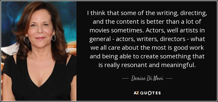 I think that some of the writing, directing, and the content is better than a lot of movies sometimes. Actors, well artists in general - actors, writers, directors - what we all care about the most is good work and being able to create something that is really resonant and meaningful. - Denise Di Novi