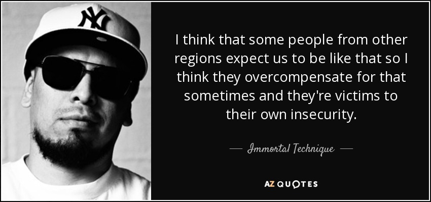 I think that some people from other regions expect us to be like that so I think they overcompensate for that sometimes and they're victims to their own insecurity. - Immortal Technique