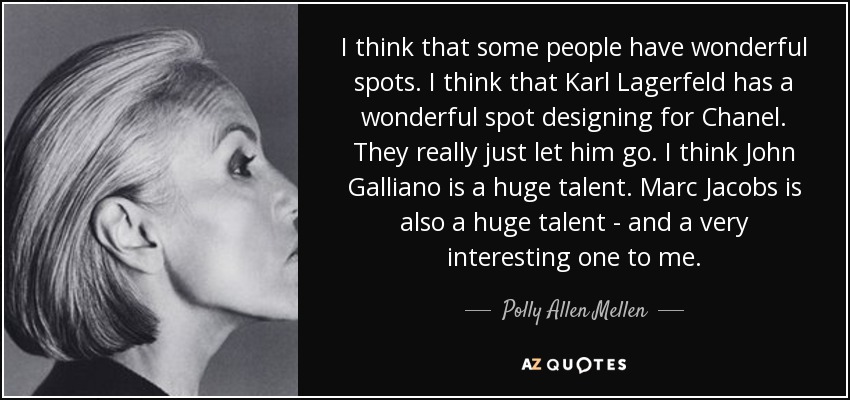 I think that some people have wonderful spots. I think that Karl Lagerfeld has a wonderful spot designing for Chanel. They really just let him go. I think John Galliano is a huge talent. Marc Jacobs is also a huge talent - and a very interesting one to me. - Polly Allen Mellen