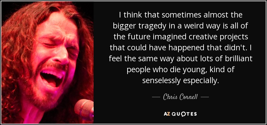 I think that sometimes almost the bigger tragedy in a weird way is all of the future imagined creative projects that could have happened that didn't. I feel the same way about lots of brilliant people who die young, kind of senselessly especially. - Chris Cornell