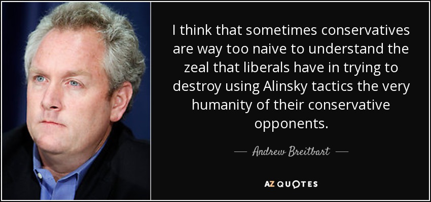 I think that sometimes conservatives are way too naive to understand the zeal that liberals have in trying to destroy using Alinsky tactics the very humanity of their conservative opponents. - Andrew Breitbart