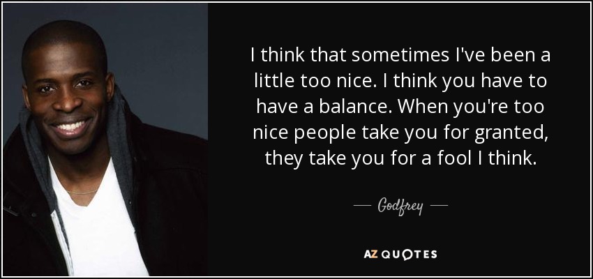 I think that sometimes I've been a little too nice. I think you have to have a balance. When you're too nice people take you for granted, they take you for a fool I think. - Godfrey