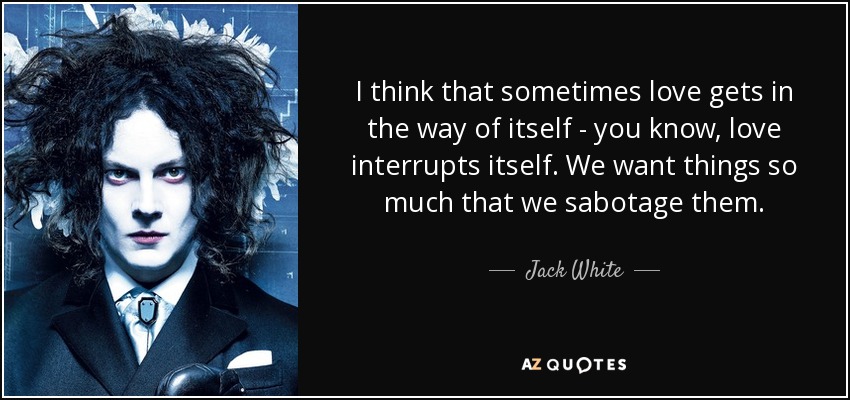 I think that sometimes love gets in the way of itself - you know, love interrupts itself. We want things so much that we sabotage them. - Jack White