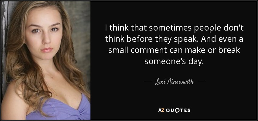I think that sometimes people don't think before they speak. And even a small comment can make or break someone's day. - Lexi Ainsworth