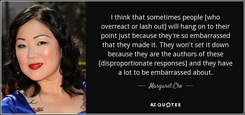 I think that sometimes people [who overreact or lash out] will hang on to their point just because they're so embarrassed that they made it. They won't set it down because they are the authors of these [disproportionate responses] and they have a lot to be embarrassed about. - Margaret Cho