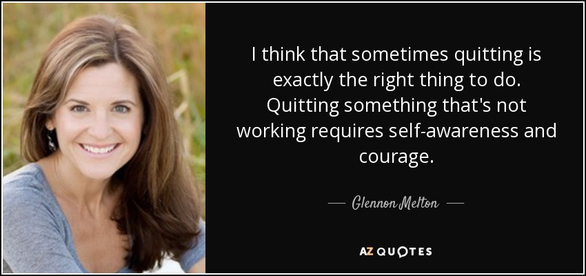 I think that sometimes quitting is exactly the right thing to do. Quitting something that's not working requires self-awareness and courage. - Glennon Melton