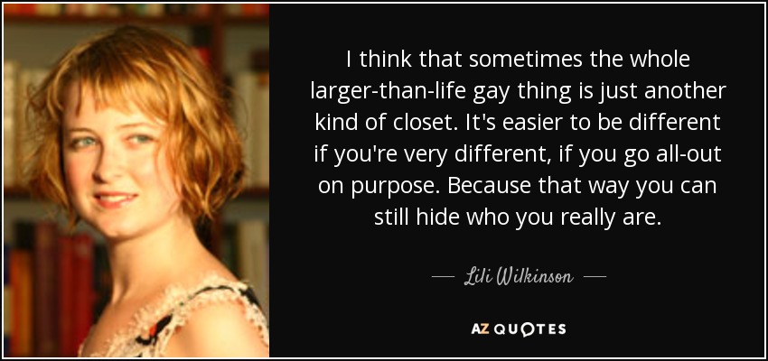 I think that sometimes the whole larger-than-life gay thing is just another kind of closet. It's easier to be different if you're very different, if you go all-out on purpose. Because that way you can still hide who you really are. - Lili Wilkinson