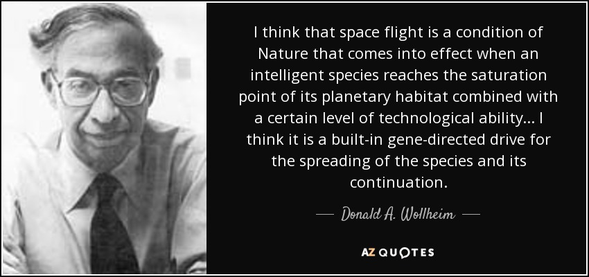 I think that space flight is a condition of Nature that comes into effect when an intelligent species reaches the saturation point of its planetary habitat combined with a certain level of technological ability... I think it is a built-in gene-directed drive for the spreading of the species and its continuation. - Donald A. Wollheim