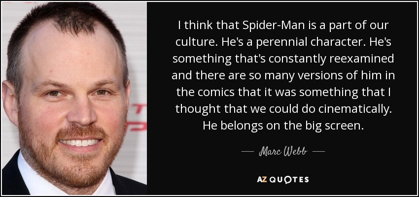 I think that Spider-Man is a part of our culture. He's a perennial character. He's something that's constantly reexamined and there are so many versions of him in the comics that it was something that I thought that we could do cinematically. He belongs on the big screen. - Marc Webb