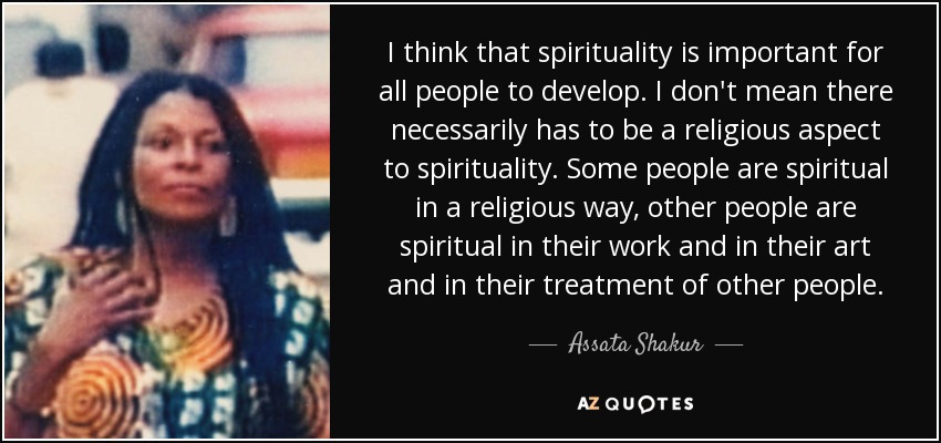 I think that spirituality is important for all people to develop. I don't mean there necessarily has to be a religious aspect to spirituality. Some people are spiritual in a religious way, other people are spiritual in their work and in their art and in their treatment of other people. - Assata Shakur
