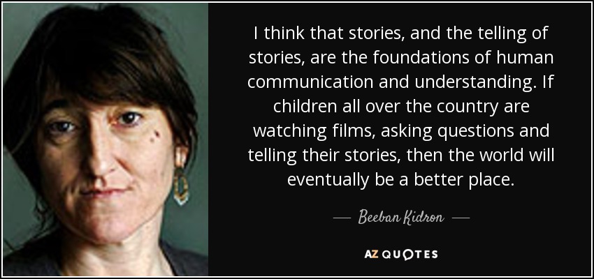 I think that stories, and the telling of stories, are the foundations of human communication and understanding. If children all over the country are watching films, asking questions and telling their stories, then the world will eventually be a better place. - Beeban Kidron