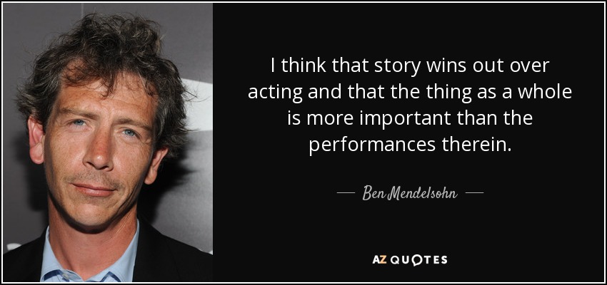 I think that story wins out over acting and that the thing as a whole is more important than the performances therein. - Ben Mendelsohn