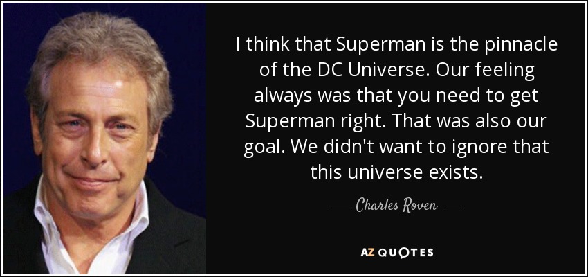 I think that Superman is the pinnacle of the DC Universe. Our feeling always was that you need to get Superman right. That was also our goal. We didn't want to ignore that this universe exists. - Charles Roven