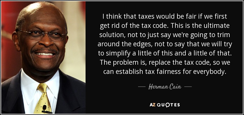 I think that taxes would be fair if we first get rid of the tax code. This is the ultimate solution, not to just say we're going to trim around the edges, not to say that we will try to simplify a little of this and a little of that. The problem is, replace the tax code, so we can establish tax fairness for everybody. - Herman Cain