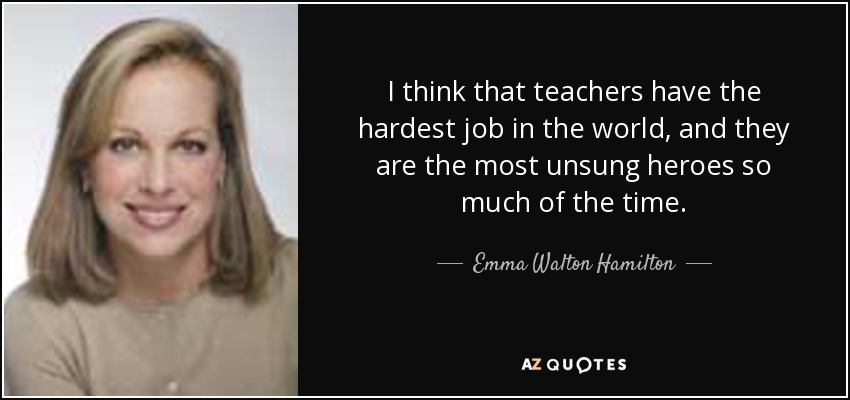 I think that teachers have the hardest job in the world, and they are the most unsung heroes so much of the time. - Emma Walton Hamilton