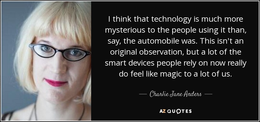 I think that technology is much more mysterious to the people using it than, say, the automobile was. This isn't an original observation, but a lot of the smart devices people rely on now really do feel like magic to a lot of us. - Charlie Jane Anders
