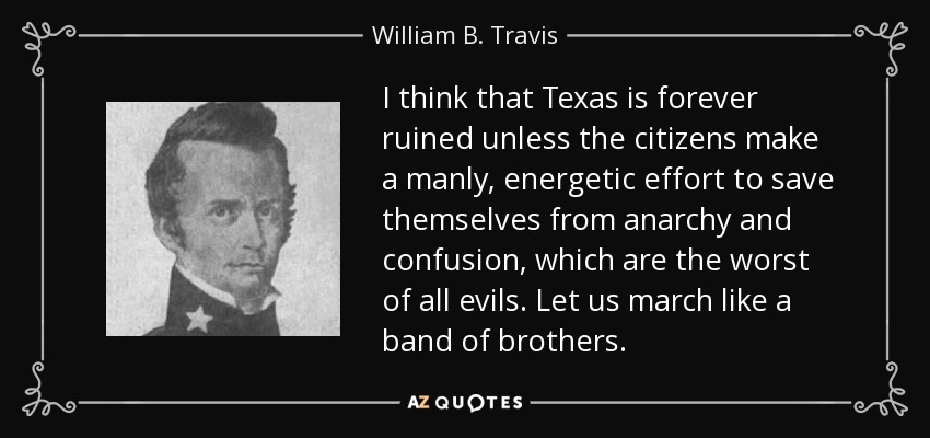 I think that Texas is forever ruined unless the citizens make a manly, energetic effort to save themselves from anarchy and confusion, which are the worst of all evils. Let us march like a band of brothers. - William B. Travis
