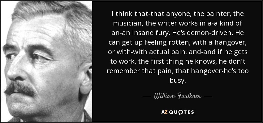 I think that-that anyone, the painter, the musician, the writer works in a-a kind of an-an insane fury. He's demon-driven. He can get up feeling rotten, with a hangover, or with-with actual pain, and-and if he gets to work, the first thing he knows, he don't remember that pain, that hangover-he's too busy. - William Faulkner