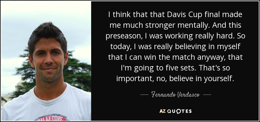 I think that that Davis Cup final made me much stronger mentally. And this preseason, I was working really hard. So today, I was really believing in myself that I can win the match anyway, that I'm going to five sets. That's so important, no, believe in yourself. - Fernando Verdasco