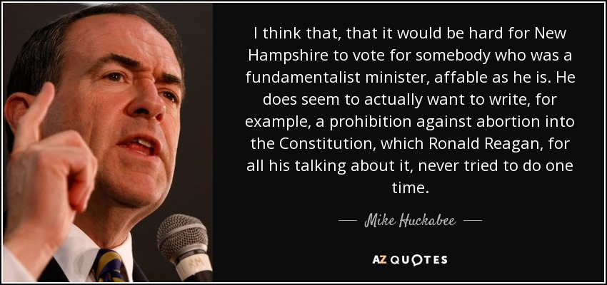 I think that, that it would be hard for New Hampshire to vote for somebody who was a fundamentalist minister, affable as he is. He does seem to actually want to write, for example, a prohibition against abortion into the Constitution , which Ronald Reagan, for all his talking about it, never tried to do one time. - Mike Huckabee