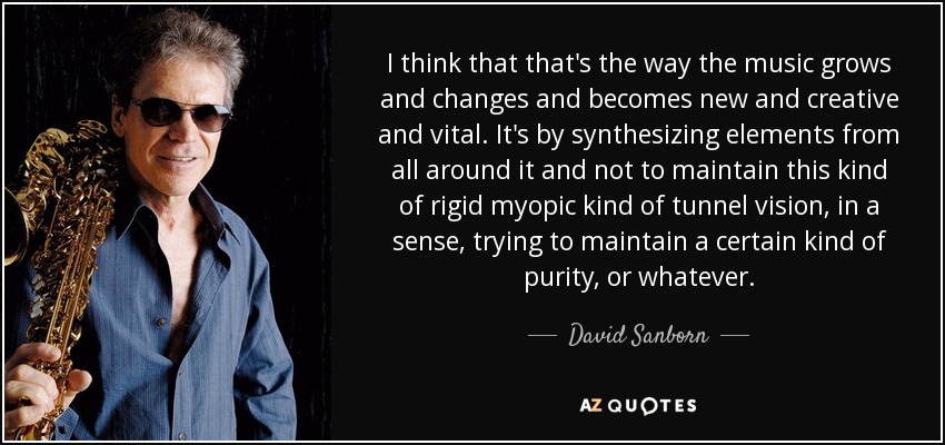 I think that that's the way the music grows and changes and becomes new and creative and vital. It's by synthesizing elements from all around it and not to maintain this kind of rigid myopic kind of tunnel vision, in a sense, trying to maintain a certain kind of purity, or whatever. - David Sanborn