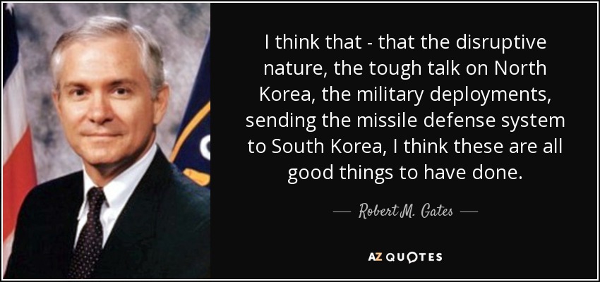 I think that - that the disruptive nature, the tough talk on North Korea, the military deployments, sending the missile defense system to South Korea, I think these are all good things to have done. - Robert M. Gates