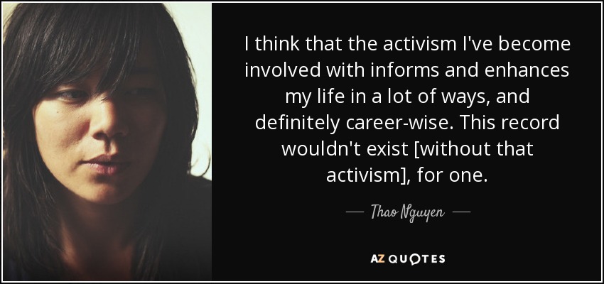 I think that the activism I've become involved with informs and enhances my life in a lot of ways, and definitely career-wise. This record wouldn't exist [without that activism], for one. - Thao Nguyen