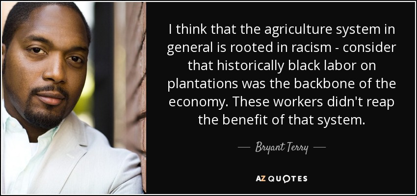 I think that the agriculture system in general is rooted in racism - consider that historically black labor on plantations was the backbone of the economy. These workers didn't reap the benefit of that system. - Bryant Terry