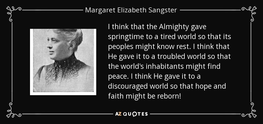 I think that the Almighty gave springtime to a tired world so that its peoples might know rest. I think that He gave it to a troubled world so that the world's inhabitants might find peace. I think He gave it to a discouraged world so that hope and faith might be reborn! - Margaret Elizabeth Sangster