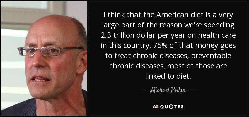 I think that the American diet is a very large part of the reason we're spending 2.3 trillion dollar per year on health care in this country. 75% of that money goes to treat chronic diseases, preventable chronic diseases, most of those are linked to diet. - Michael Pollan