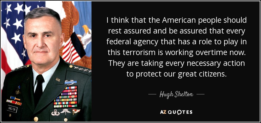 I think that the American people should rest assured and be assured that every federal agency that has a role to play in this terrorism is working overtime now. They are taking every necessary action to protect our great citizens. - Hugh Shelton