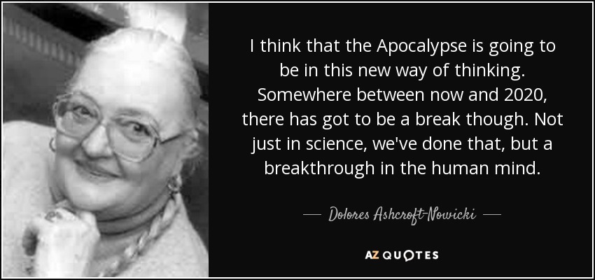 I think that the Apocalypse is going to be in this new way of thinking. Somewhere between now and 2020, there has got to be a break though. Not just in science, we've done that, but a breakthrough in the human mind. - Dolores Ashcroft-Nowicki