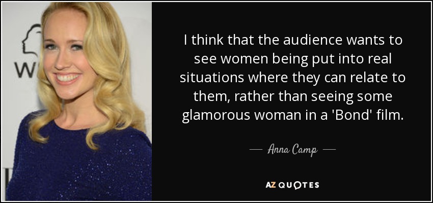 I think that the audience wants to see women being put into real situations where they can relate to them, rather than seeing some glamorous woman in a 'Bond' film. - Anna Camp