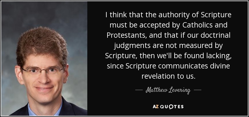 I think that the authority of Scripture must be accepted by Catholics and Protestants, and that if our doctrinal judgments are not measured by Scripture, then we'll be found lacking, since Scripture communicates divine revelation to us. - Matthew Levering
