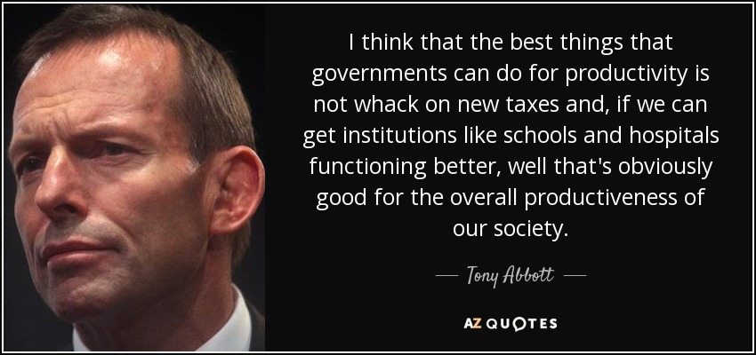 I think that the best things that governments can do for productivity is not whack on new taxes and, if we can get institutions like schools and hospitals functioning better, well that's obviously good for the overall productiveness of our society. - Tony Abbott