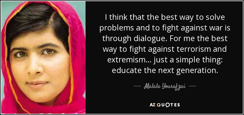 I think that the best way to solve problems and to fight against war is through dialogue. For me the best way to fight against terrorism and extremism... just a simple thing: educate the next generation. - Malala Yousafzai