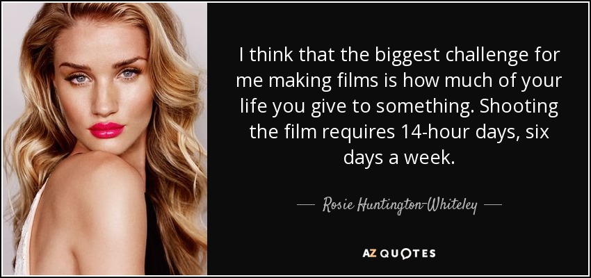 I think that the biggest challenge for me making films is how much of your life you give to something. Shooting the film requires 14-hour days, six days a week. - Rosie Huntington-Whiteley