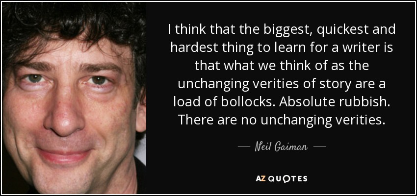 I think that the biggest, quickest and hardest thing to learn for a writer is that what we think of as the unchanging verities of story are a load of bollocks. Absolute rubbish. There are no unchanging verities. - Neil Gaiman
