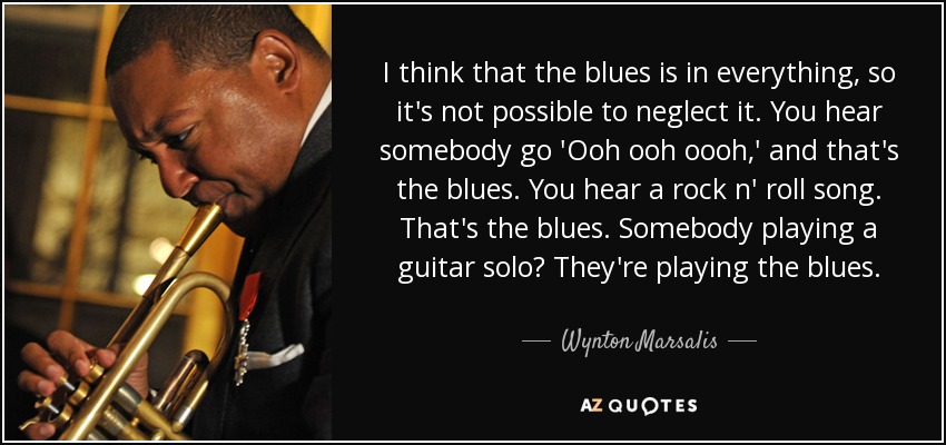 I think that the blues is in everything, so it's not possible to neglect it. You hear somebody go 'Ooh ooh oooh,' and that's the blues. You hear a rock n' roll song. That's the blues. Somebody playing a guitar solo? They're playing the blues. - Wynton Marsalis