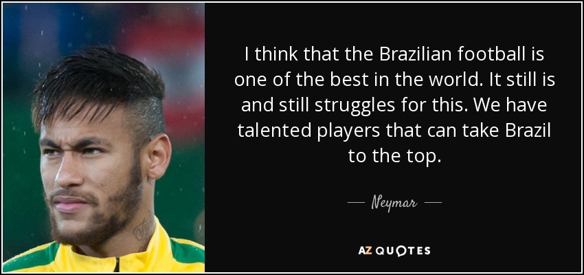 I think that the Brazilian football is one of the best in the world. It still is and still struggles for this. We have talented players that can take Brazil to the top. - Neymar