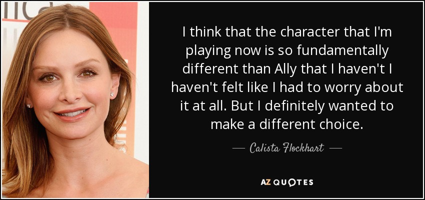 I think that the character that I'm playing now is so fundamentally different than Ally that I haven't I haven't felt like I had to worry about it at all. But I definitely wanted to make a different choice. - Calista Flockhart
