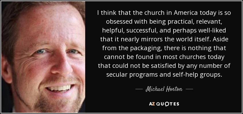 I think that the church in America today is so obsessed with being practical, relevant, helpful, successful, and perhaps well-liked that it nearly mirrors the world itself. Aside from the packaging, there is nothing that cannot be found in most churches today that could not be satisfied by any number of secular programs and self-help groups. - Michael Horton