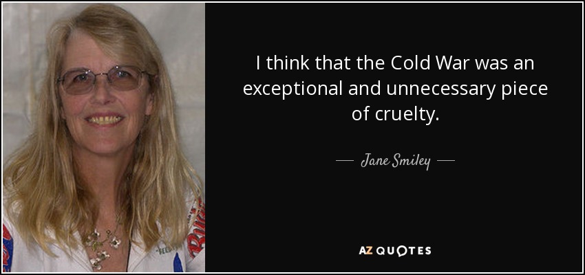 I think that the Cold War was an exceptional and unnecessary piece of cruelty. - Jane Smiley