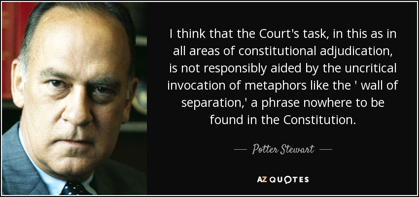 I think that the Court's task, in this as in all areas of constitutional adjudication, is not responsibly aided by the uncritical invocation of metaphors like the ' wall of separation,' a phrase nowhere to be found in the Constitution. - Potter Stewart