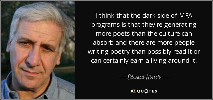 I think that the dark side of MFA programs is that they're generating more poets than the culture can absorb and there are more people writing poetry than possibly read it or can certainly earn a living around it. - Edward Hirsch