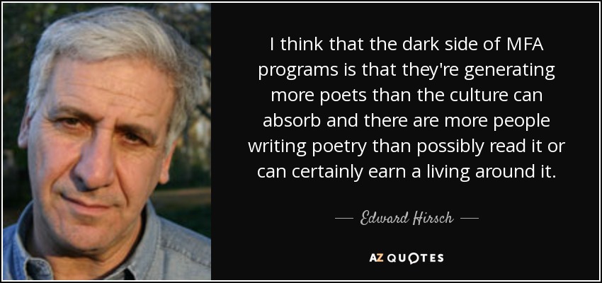 I think that the dark side of MFA programs is that they're generating more poets than the culture can absorb and there are more people writing poetry than possibly read it or can certainly earn a living around it. - Edward Hirsch