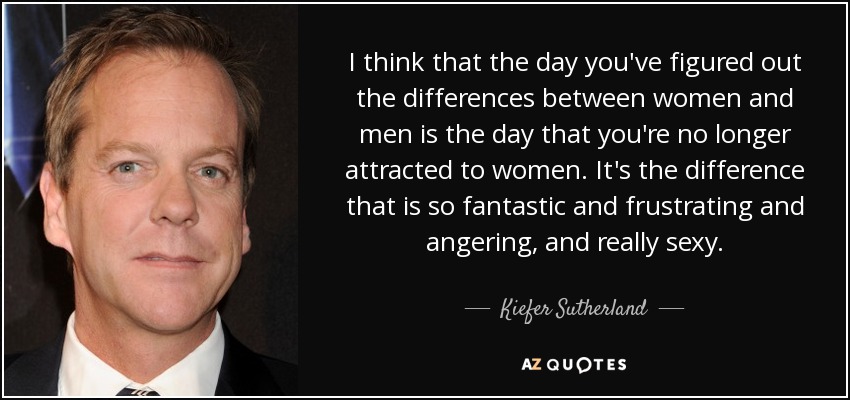 I think that the day you've figured out the differences between women and men is the day that you're no longer attracted to women. It's the difference that is so fantastic and frustrating and angering, and really sexy. - Kiefer Sutherland