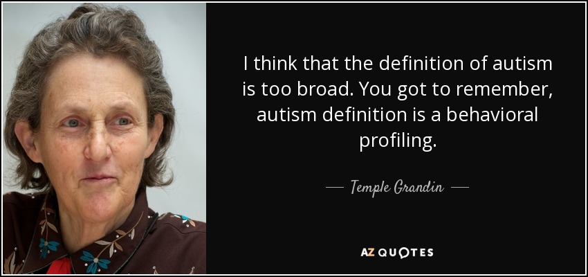 I think that the definition of autism is too broad. You got to remember, autism definition is a behavioral profiling. - Temple Grandin