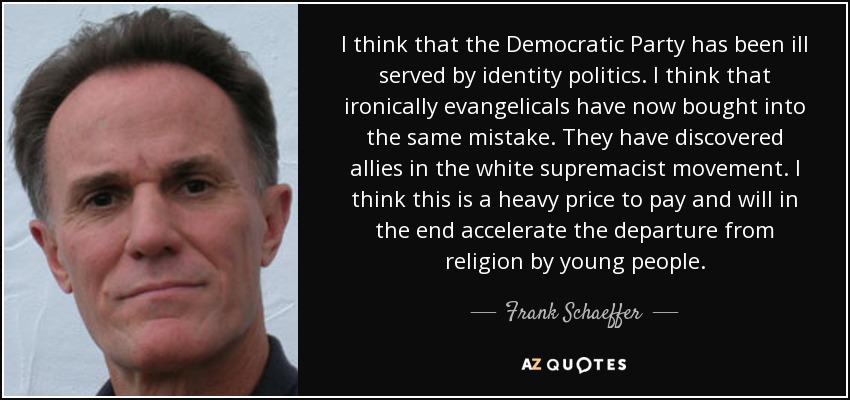 I think that the Democratic Party has been ill served by identity politics. I think that ironically evangelicals have now bought into the same mistake. They have discovered allies in the white supremacist movement. I think this is a heavy price to pay and will in the end accelerate the departure from religion by young people. - Frank Schaeffer
