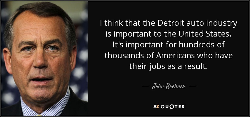 I think that the Detroit auto industry is important to the United States. It's important for hundreds of thousands of Americans who have their jobs as a result. - John Boehner